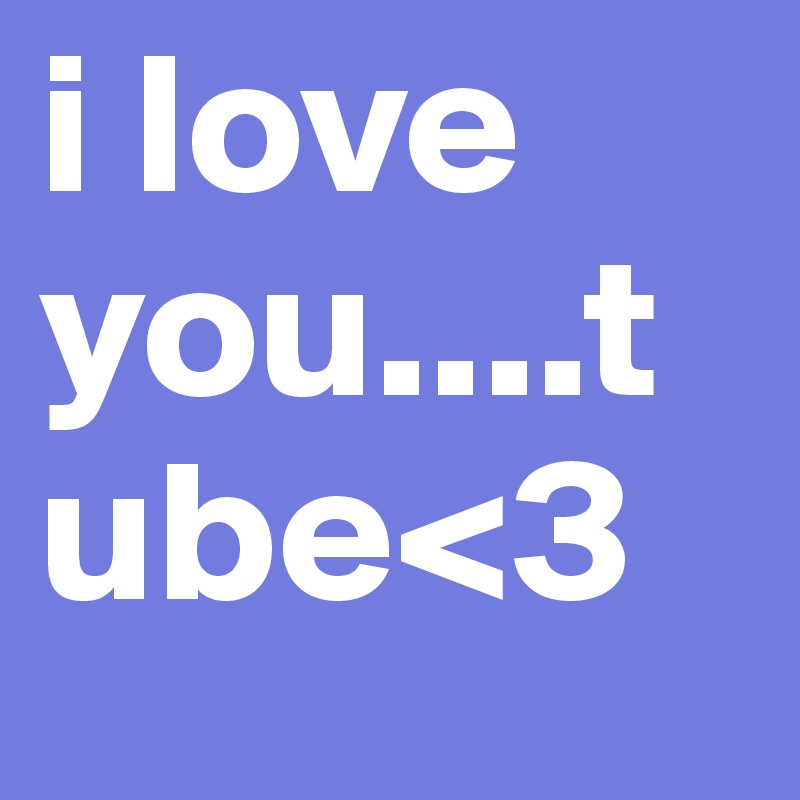 i love you....tube<3