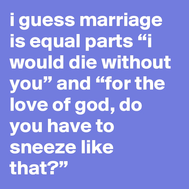 i guess marriage is equal parts “i would die without you” and “for the love of god, do you have to sneeze like that?”