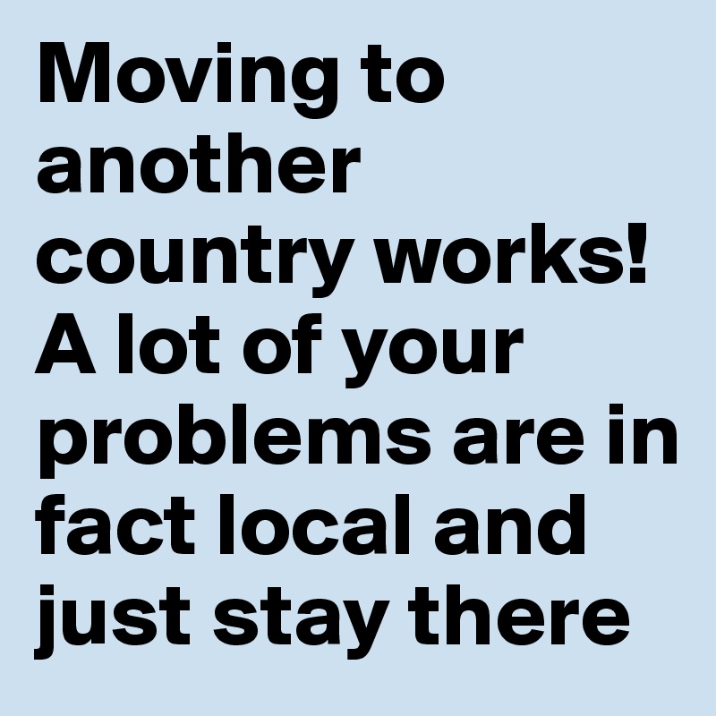 Moving to another country works! A lot of your problems are in fact local and just stay there