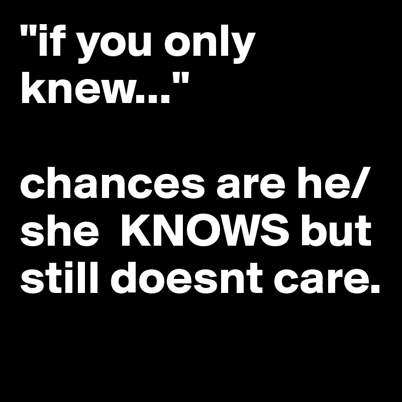 "if you only knew..."

chances are he/she  KNOWS but still doesnt care.
