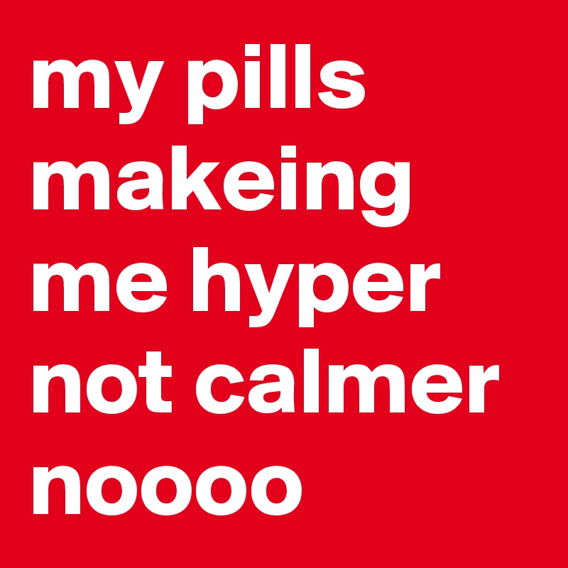 my pills makeing me hyper not calmer noooo
