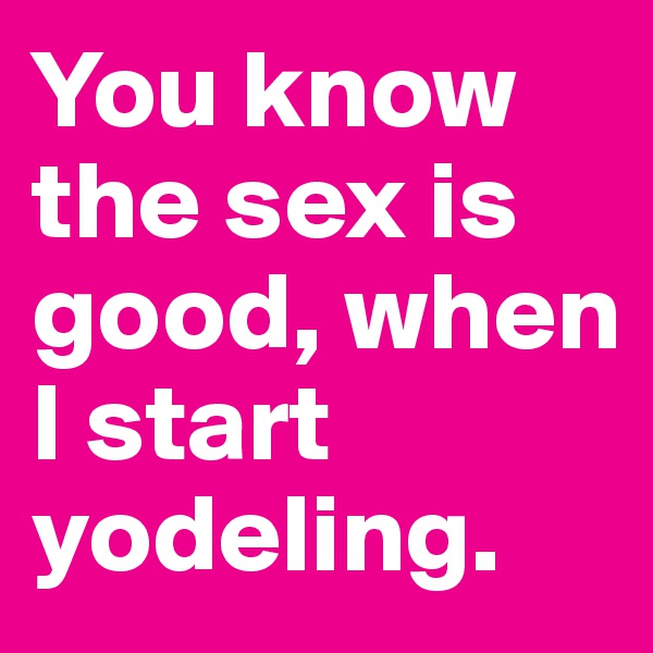 You know the sex is good, when I start yodeling.