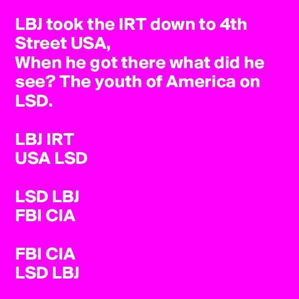 LBJ took the IRT down to 4th Street USA,
When he got there what did he see? The youth of America on LSD.

LBJ IRT
USA LSD

LSD LBJ
FBI CIA

FBI CIA
LSD LBJ