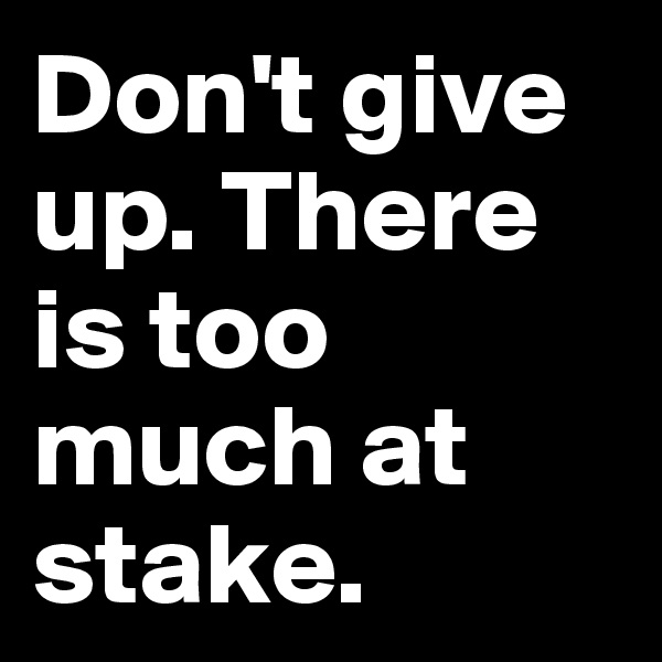 Don't give up. There is too much at stake. 