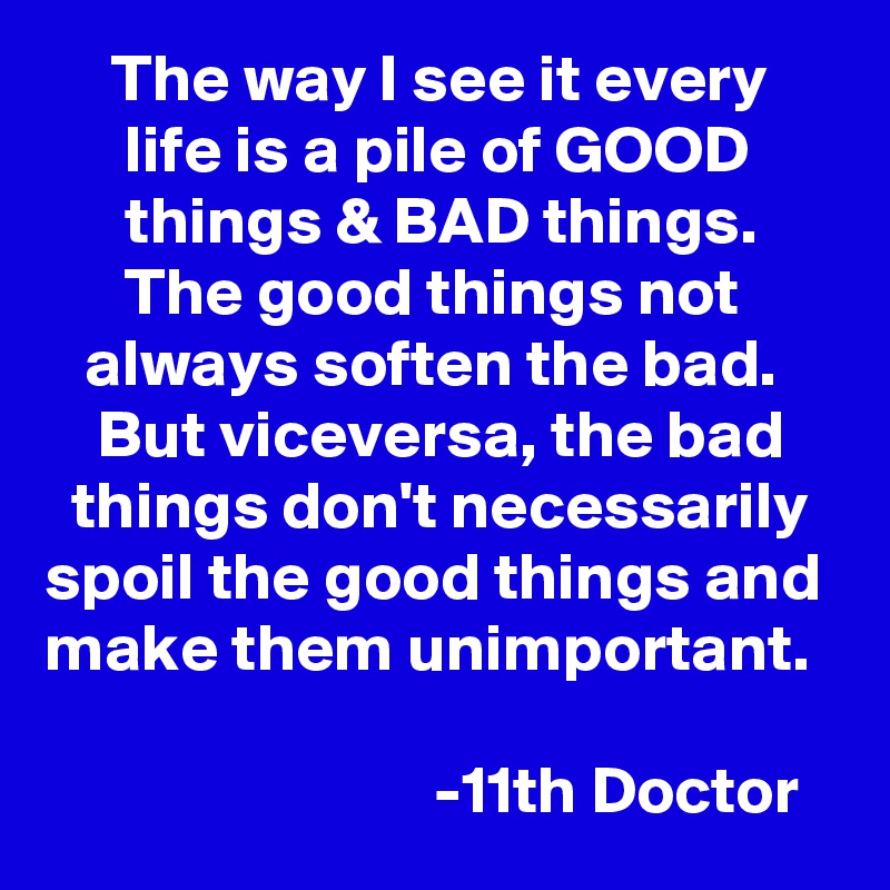      The way I see it every           life is a pile of GOOD             things & BAD things.            The good things not          always soften the bad.         But viceversa, the bad      things don't necessarily  spoil the good things and make them unimportant. 

                             -11th Doctor