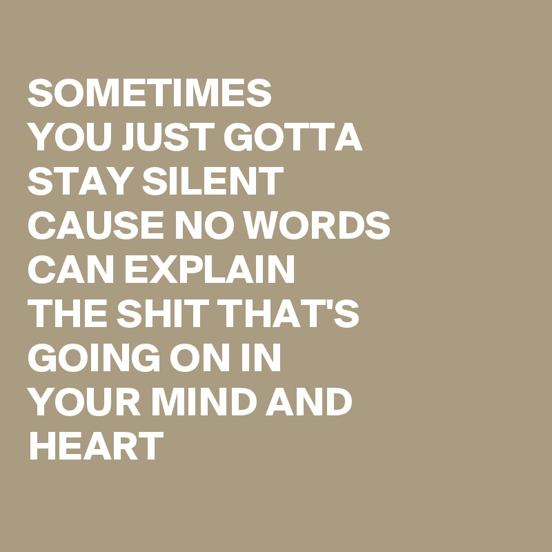 
SOMETIMES
YOU JUST GOTTA
STAY SILENT
CAUSE NO WORDS
CAN EXPLAIN
THE SHIT THAT'S
GOING ON IN 
YOUR MIND AND
HEART
