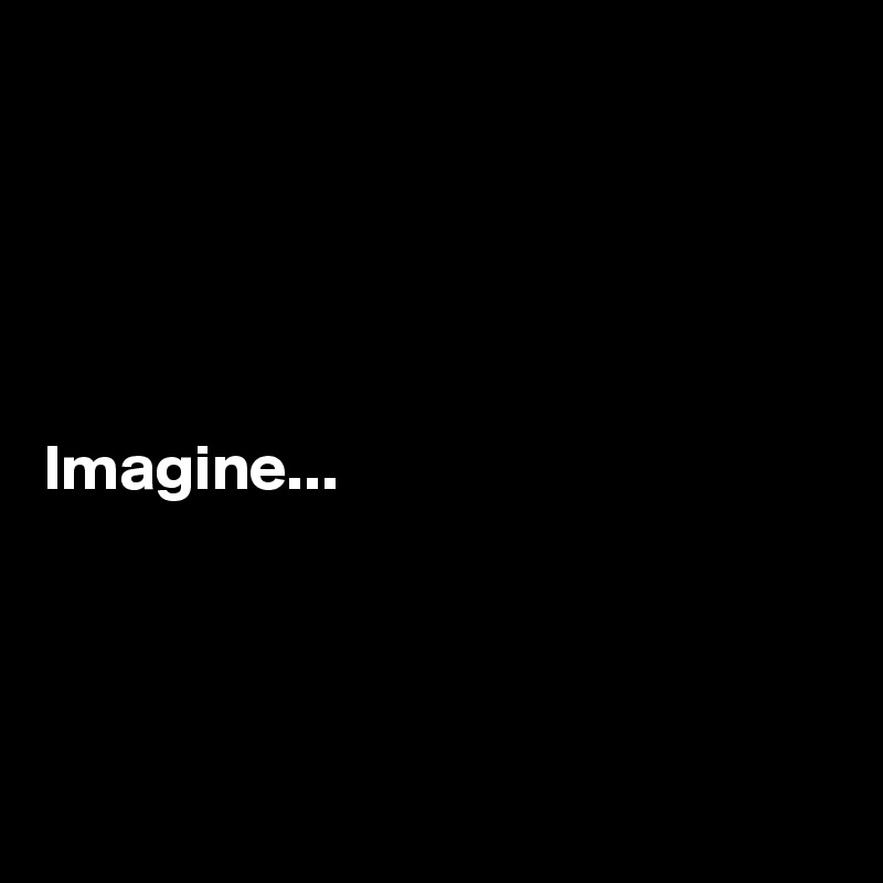 





Imagine...




