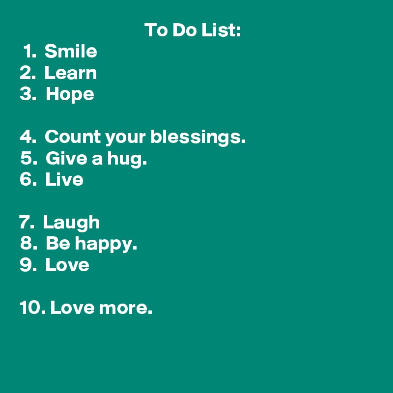                                To Do List:
 1.  Smile
2.  Learn
3.  Hope

4.  Count your blessings.
5.  Give a hug.
6.  Live

7.  Laugh
8.  Be happy.
9.  Love

10. Love more. 

