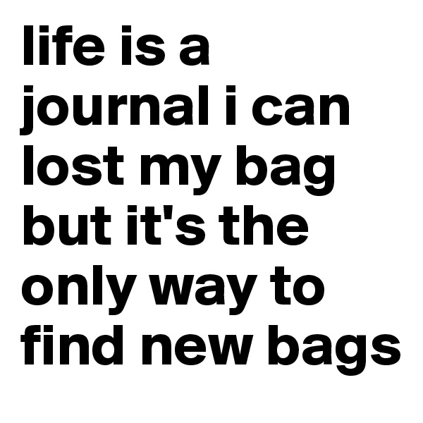 life is a journal i can lost my bag but it's the only way to find new bags