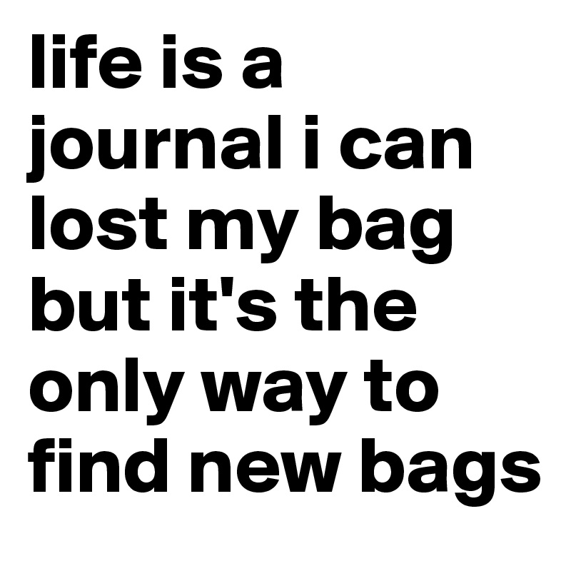 life is a journal i can lost my bag but it's the only way to find new bags