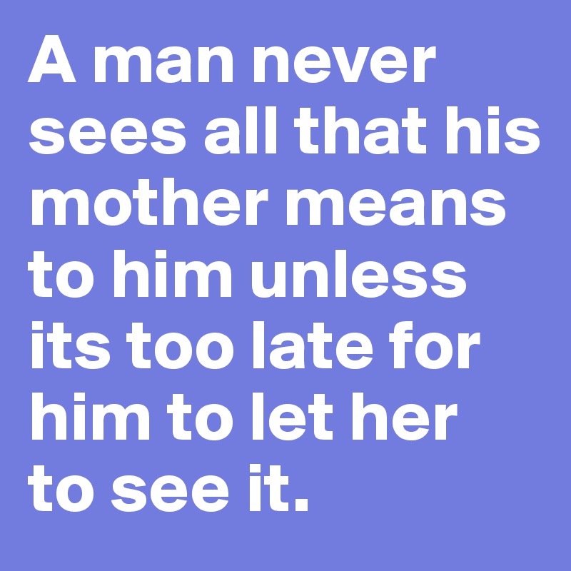 A man never sees all that his mother means to him unless its too late for him to let her  to see it.