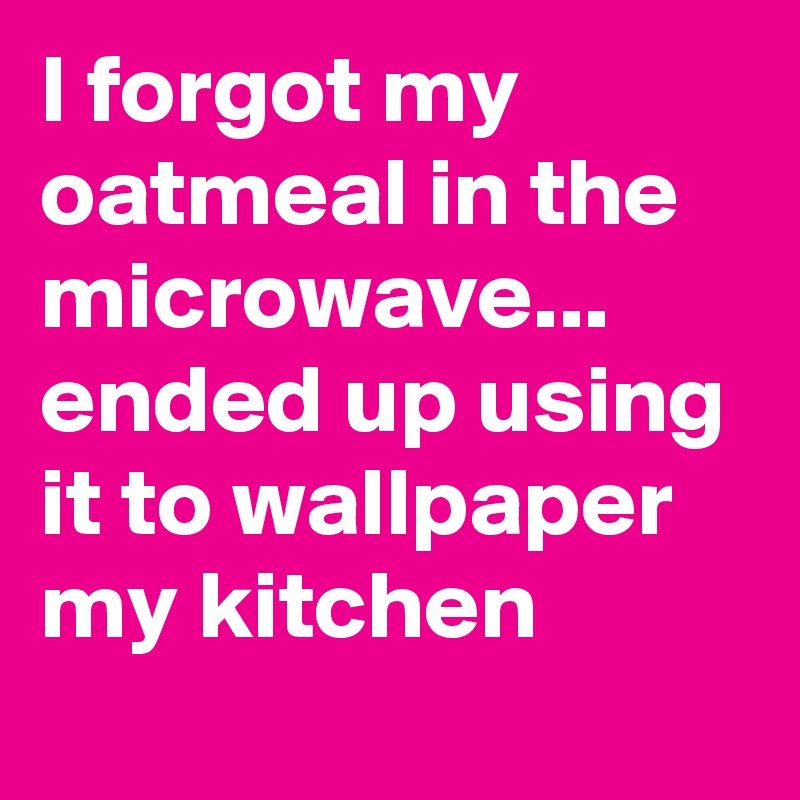 I forgot my oatmeal in the microwave...  ended up using it to wallpaper my kitchen