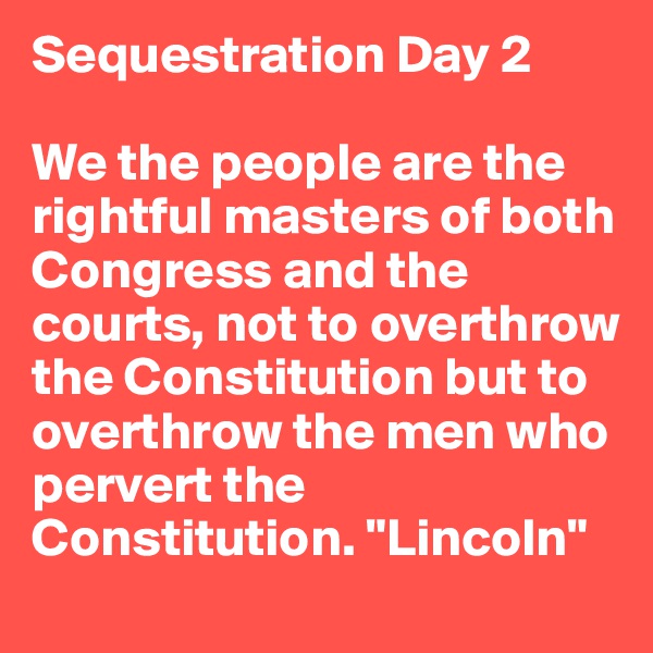 Sequestration Day 2

We the people are the rightful masters of both Congress and the courts, not to overthrow the Constitution but to overthrow the men who pervert the Constitution. "Lincoln"