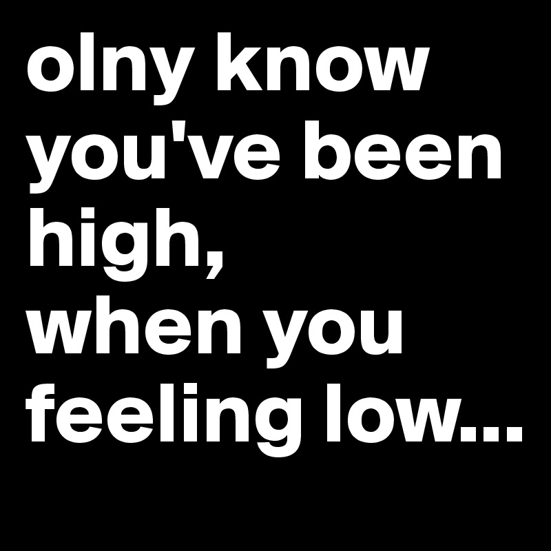 olny know you've been high, 
when you feeling low...