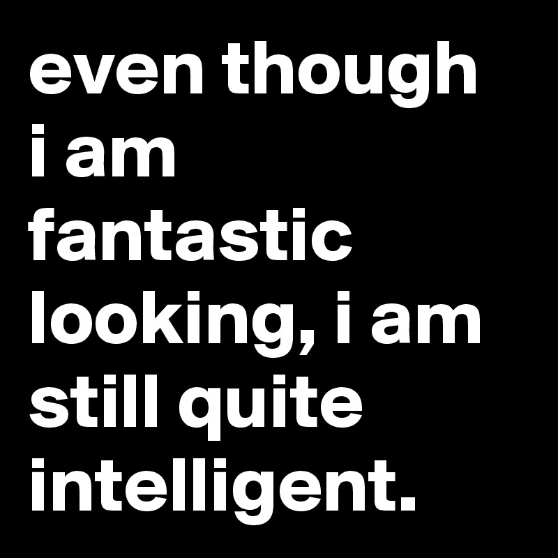 even though i am fantastic looking, i am still quite intelligent.