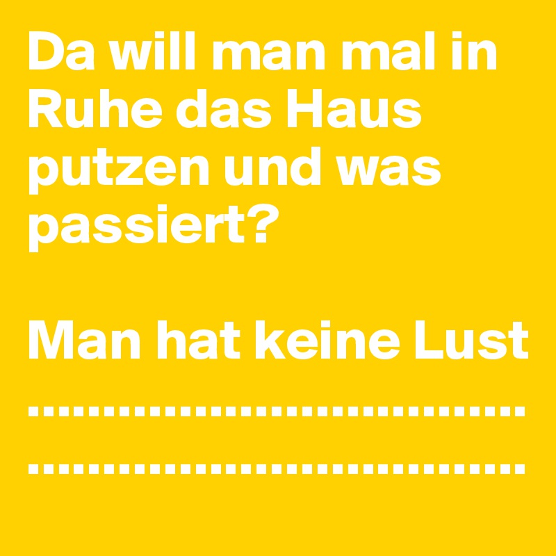 Da will man mal in Ruhe das Haus putzen und was passiert? 

Man hat keine Lust
..................................................................