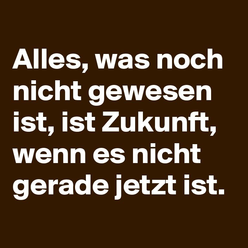 
Alles, was noch nicht gewesen ist, ist Zukunft, wenn es nicht gerade jetzt ist.