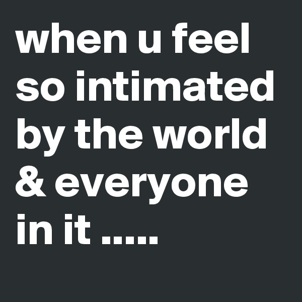 when u feel so intimated by the world & everyone in it .....
