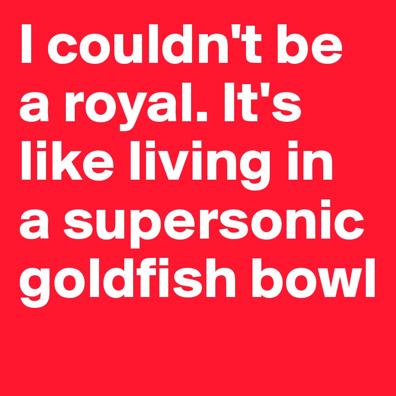 I couldn't be a royal. It's like living in a supersonic goldfish bowl
