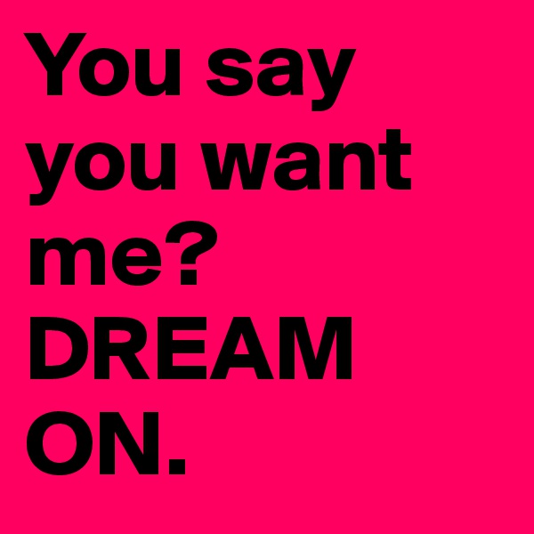 You say
you want
me? 
DREAM
ON. 