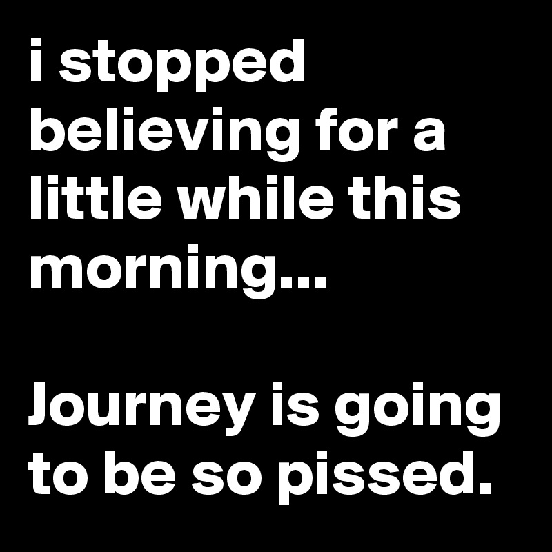 i stopped believing for a little while this morning...

Journey is going to be so pissed.