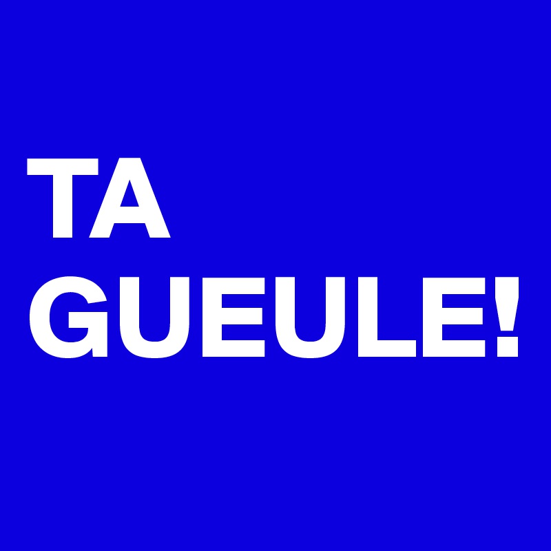 
TA GUEULE!
