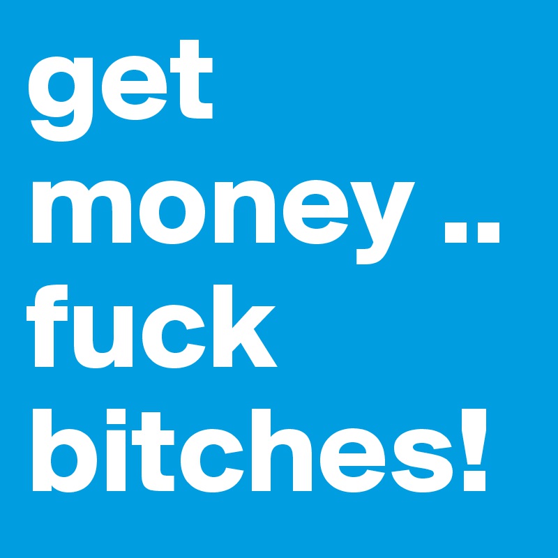 get money .. fuck bitches!
