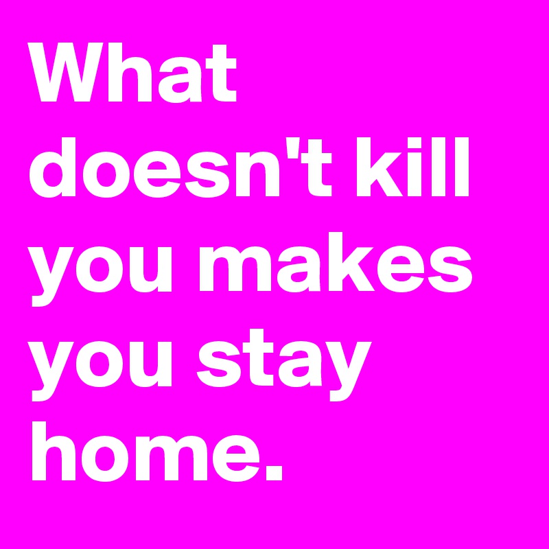 What doesn't kill you makes you stay home.