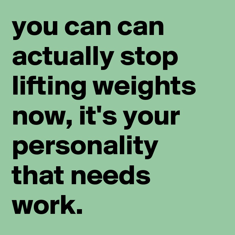 you can can actually stop lifting weights now, it's your personality that needs work.