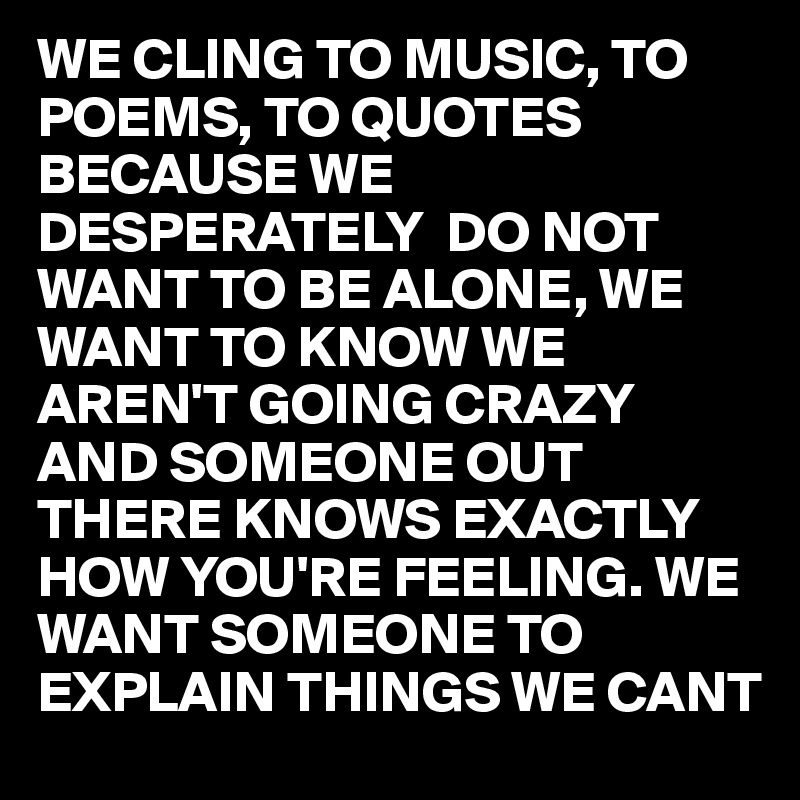 WE CLING TO MUSIC, TO POEMS, TO QUOTES BECAUSE WE DESPERATELY  DO NOT WANT TO BE ALONE, WE WANT TO KNOW WE AREN'T GOING CRAZY AND SOMEONE OUT THERE KNOWS EXACTLY HOW YOU'RE FEELING. WE WANT SOMEONE TO EXPLAIN THINGS WE CANT