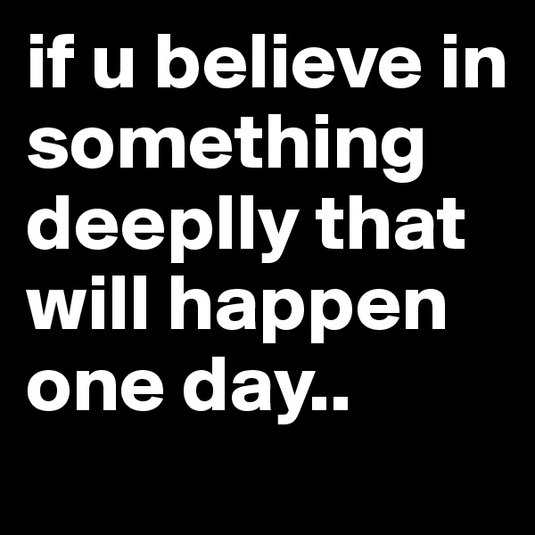 if u believe in something deeplly that will happen one day..