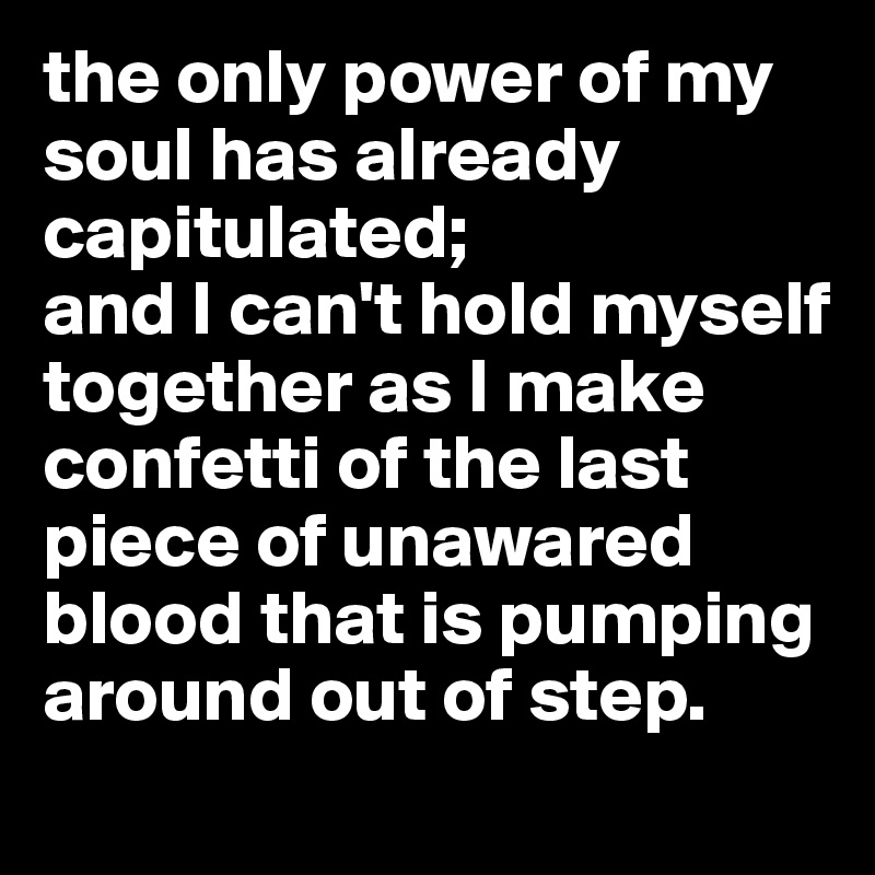 the only power of my soul has already capitulated; 
and I can't hold myself together as I make confetti of the last piece of unawared blood that is pumping around out of step.