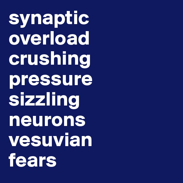 synaptic 
overload
crushing 
pressure
sizzling  
neurons 
vesuvian
fears