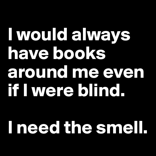 
I would always have books around me even if I were blind. 

I need the smell.