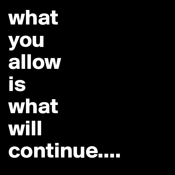 what
you
allow
is
what
will
continue....