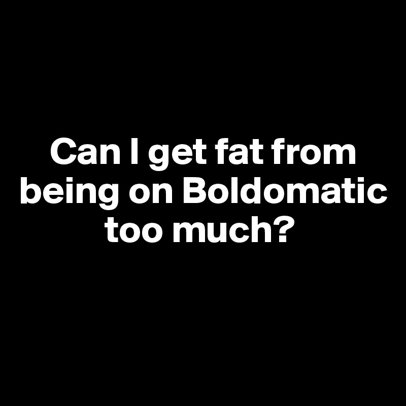 


    Can I get fat from being on Boldomatic    
           too much?


