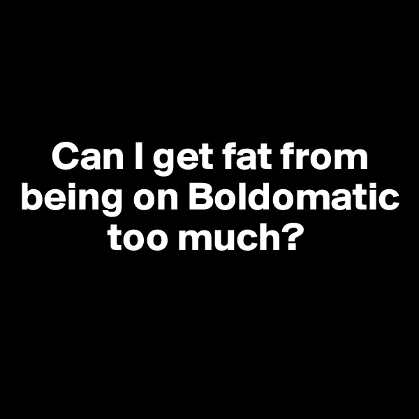 


    Can I get fat from being on Boldomatic    
           too much?


