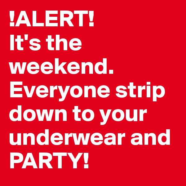 !ALERT! 
It's the weekend. Everyone strip down to your underwear and PARTY!
