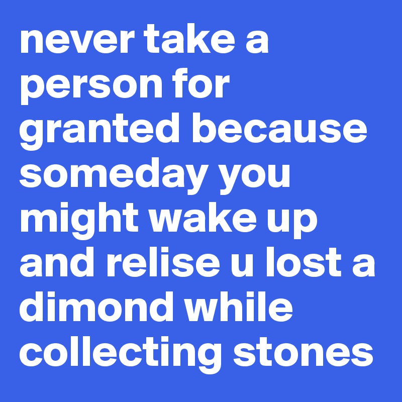 never take a person for granted because someday you might wake up and relise u lost a dimond while collecting stones