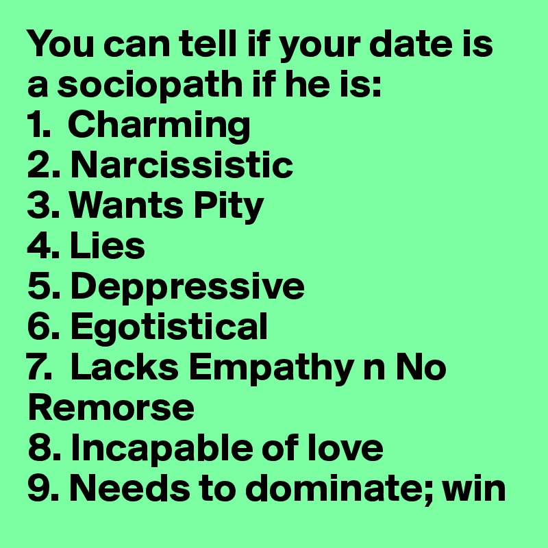 You can tell if your date is a sociopath if he is:
1.  Charming
2. Narcissistic
3. Wants Pity
4. Lies
5. Deppressive 
6. Egotistical
7.  Lacks Empathy n No Remorse
8. Incapable of love
9. Needs to dominate; win