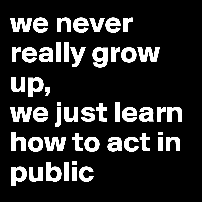 we never really grow up,
we just learn how to act in public