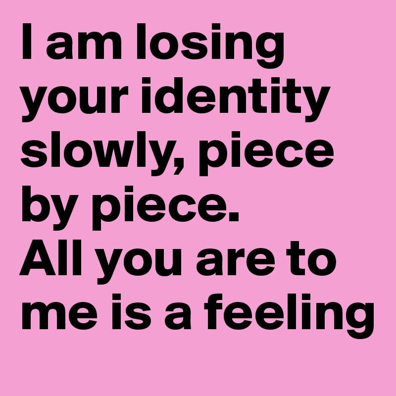 I am losing your identity slowly, piece by piece. 
All you are to me is a feeling