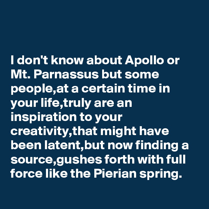 


I don't know about Apollo or
Mt. Parnassus but some people,at a certain time in your life,truly are an inspiration to your creativity,that might have been latent,but now finding a source,gushes forth with full force like the Pierian spring. 