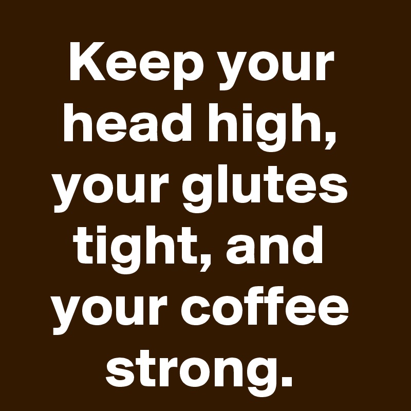 Keep your head high, your glutes tight, and your coffee strong.