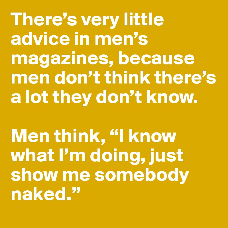 There’s very little advice in men’s magazines, because men don’t think there’s a lot they don’t know. 

Men think, “I know what I’m doing, just show me somebody naked.”