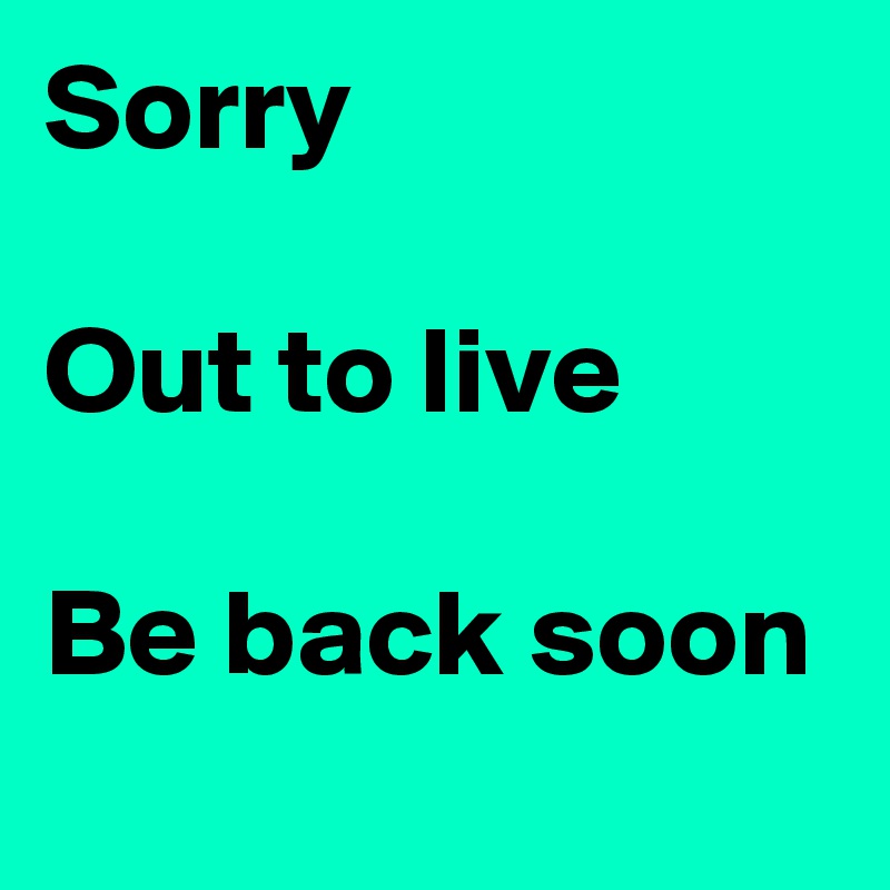 Sorry 

Out to live

Be back soon
