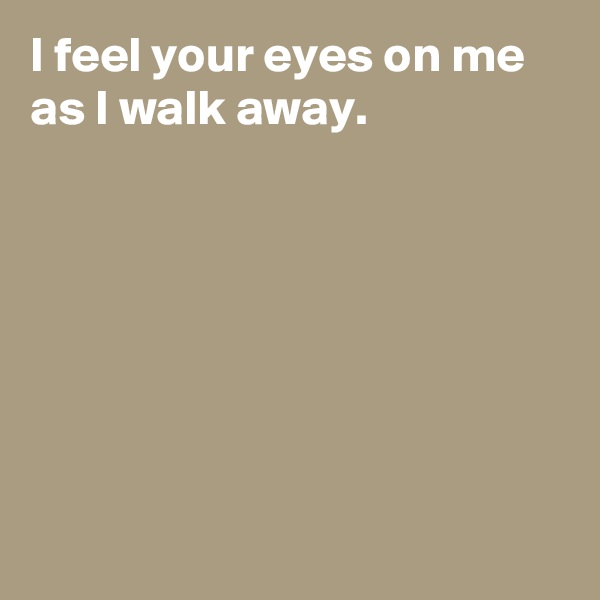 I feel your eyes on me as I walk away.







