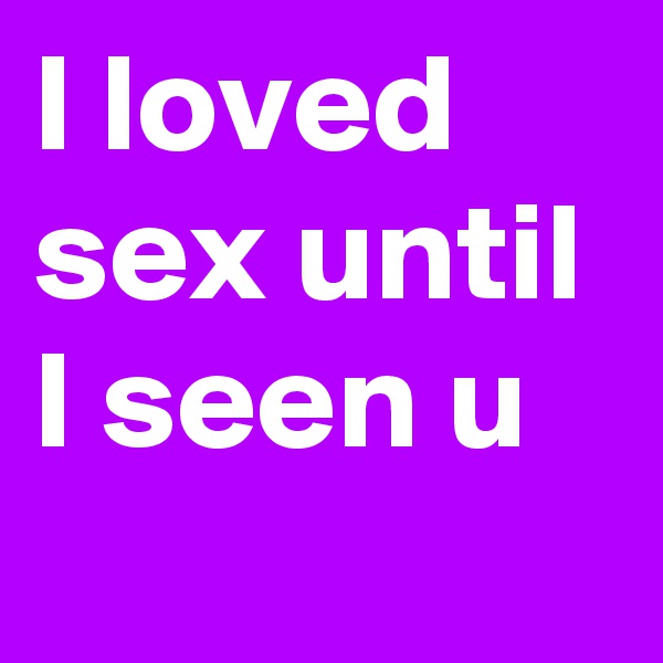 I loved sex until I seen u 
