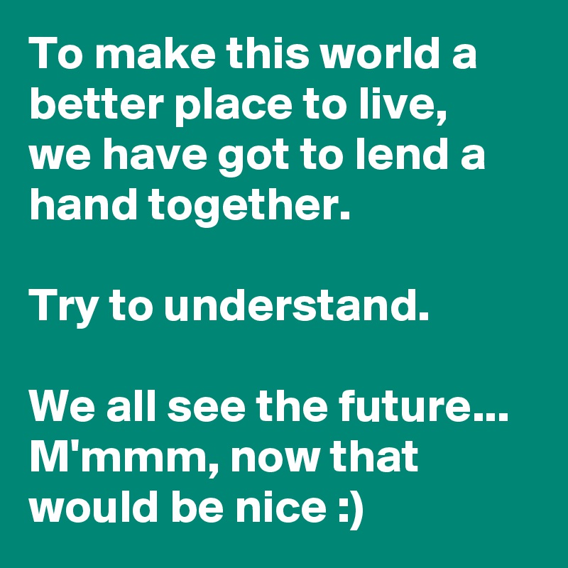 To make this world a better place to live,
we have got to lend a hand together.

Try to understand.

We all see the future... M'mmm, now that would be nice :)
