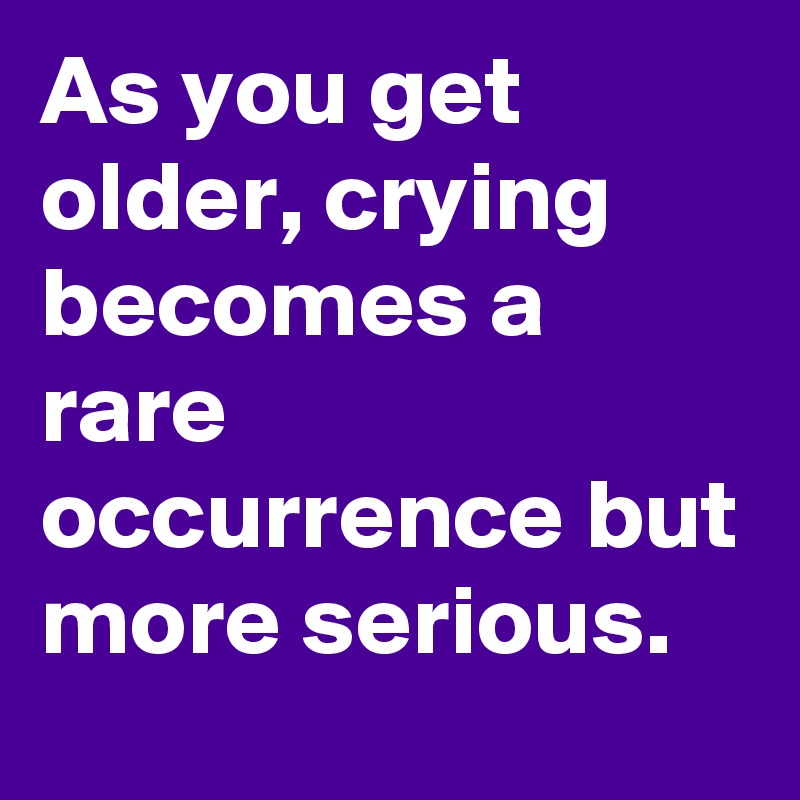 As you get older, crying becomes a rare occurrence but more serious. 